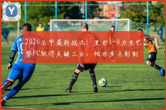 2026法甲最新战况：里尔1-0力克巴黎FC取得关键三分，帕尔多点射制胜全程回顾