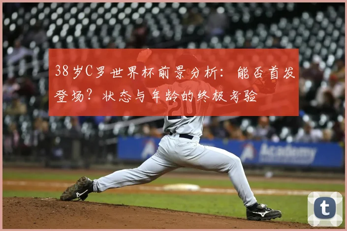 38岁C罗世界杯前景分析：能否首发登场？状态与年龄的终极考验
