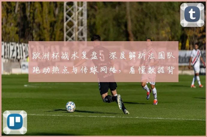 欧洲杯战术复盘：深度解析法国队跑动热点与传球网络，看懂数据背后的攻防逻辑