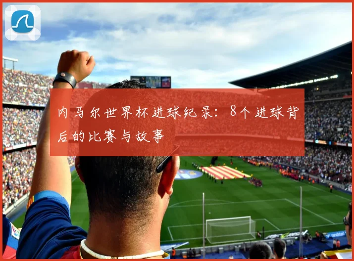 内马尔世界杯进球纪录：8个进球背后的比赛与故事
