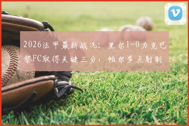2026法甲最新战况：里尔1-0力克巴黎FC取得关键三分，帕尔多点射制胜全程回顾