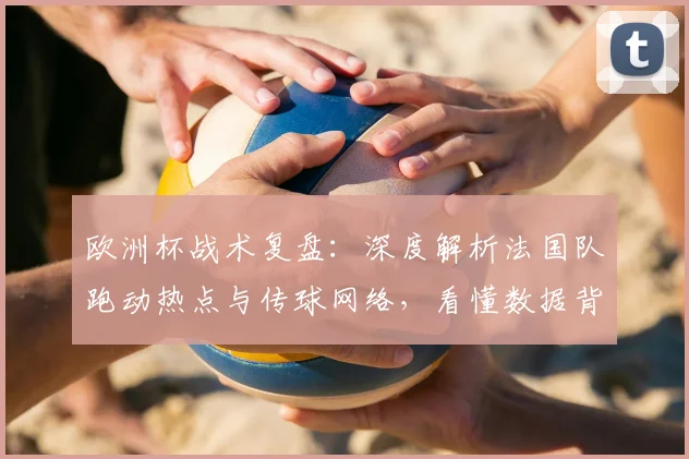 欧洲杯战术复盘：深度解析法国队跑动热点与传球网络，看懂数据背后的攻防逻辑