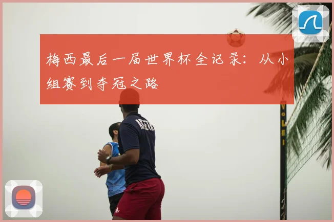 梅西最后一届世界杯全记录:从小组赛到夺冠之路