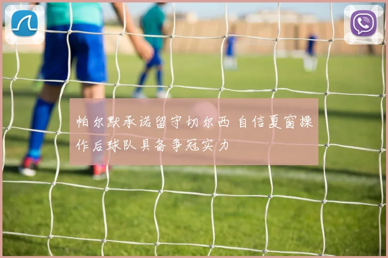 帕尔默承诺留守切尔西 自信夏窗操作后球队具备争冠实力