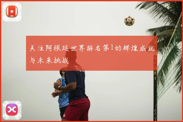 关注阿根廷世界排名第1的辉煌成就与未来挑战