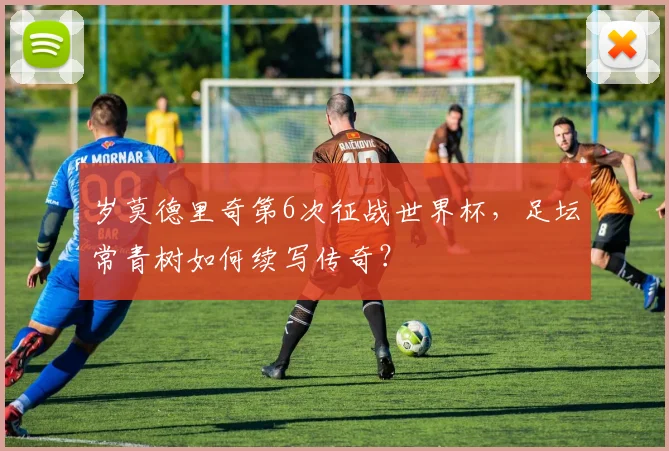 岁莫德里奇第6次征战世界杯，足坛常青树如何续写传奇？